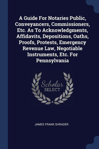 A Guide For Notaries Public, Conveyancers, Commissioners, Etc. As To Acknowledgments, Affidavits, Depositions, Oaths, Proofs, Protests, Emergency ... Negotiable Instruments, Etc. For Pennsylvania