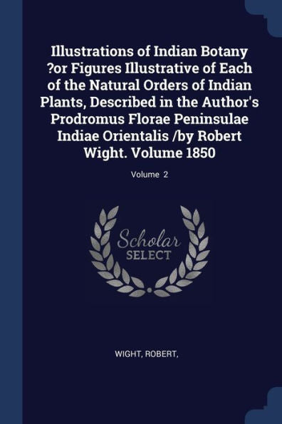 Illustrations Of Indian Botany ?Or Figures Illustrative Of Each Of The Natural Orders Of Indian Plants, Described In The Author'S Prodromus Florae ... /By Robert Wight. Volume 1850; Volume 2