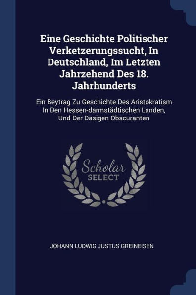 Eine Geschichte Politischer Verketzerungssucht, In Deutschland, Im Letzten Jahrzehend Des 18. Jahrhunderts: Ein Beytrag Zu Geschichte Des ... Landen, Und Der Dasigen Obscuranten
