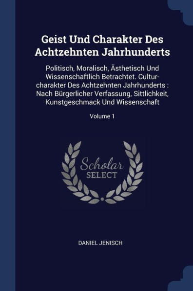 Geist Und Charakter Des Achtzehnten Jahrhunderts: Politisch, Moralisch, ?sthetisch Und Wissenschaftlich Betrachtet. Cultur-Charakter Des Achtzehnten ... Kunstgeschmack Und Wissenschaft; Volume 1
