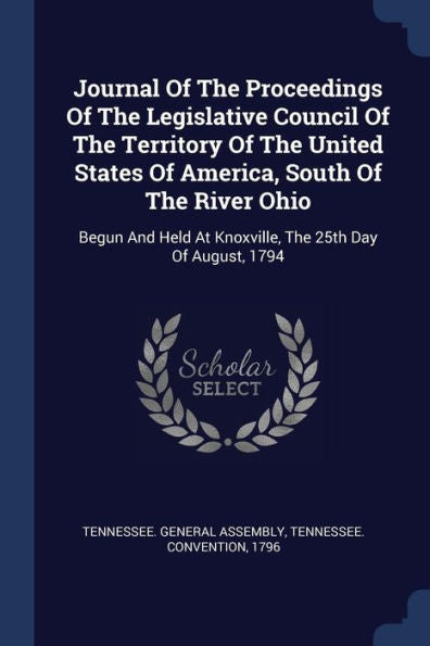 Journal Of The Proceedings Of The Legislative Council Of The Territory Of The United States Of America, South Of The River Ohio: Begun And Held At Knoxville, The 25Th Day Of August, 1794