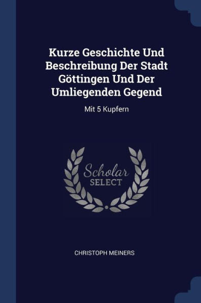 Kurze Geschichte Und Beschreibung Der Stadt Göttingen Und Der Umliegenden Gegend: Mit 5 Kupfern
