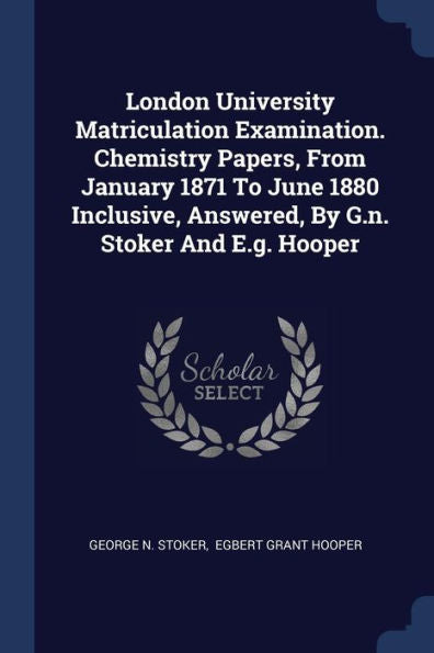 London University Matriculation Examination. Chemistry Papers, From January 1871 To June 1880 Inclusive, Answered, By G.N. Stoker And E.G. Hooper