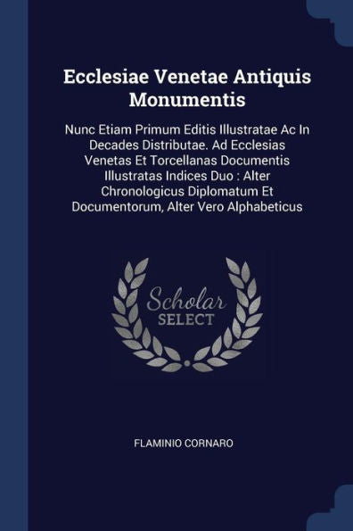 Ecclesiae Venetae Antiquis Monumentis: Nunc Etiam Primum Editis Illustratae Ac In Decades Distributae. Ad Ecclesias Venetas Et Torcellanas Documentis ... Et Documentorum, Alter Vero Alphabeticus