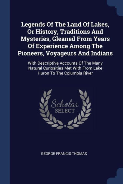 Legends Of The Land Of Lakes, Or History, Traditions And Mysteries, Gleaned From Years Of Experience Among The Pioneers, Voyageurs And Indians: With ... With From Lake Huron To The Columbia River