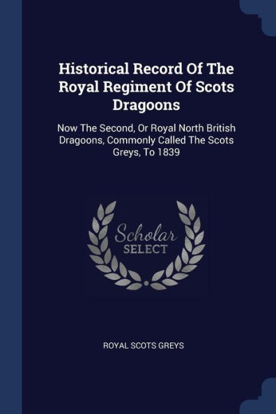 Historical Record Of The Royal Regiment Of Scots Dragoons: Now The Second, Or Royal North British Dragoons, Commonly Called The Scots Greys, To 1839