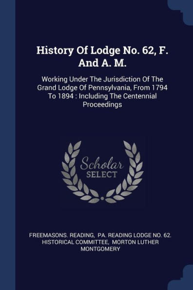 History Of Lodge No. 62, F. And A. M.: Working Under The Jurisdiction Of The Grand Lodge Of Pennsylvania, From 1794 To 1894: Including The Centennial Proceedings