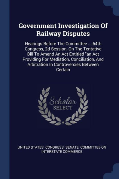 Government Investigation Of Railway Disputes: Hearings Before The Committee ... 64Th Congress, 2D Session, On The Tentative Bill To Amend An Act ... Arbitration In Controversies Between Certain