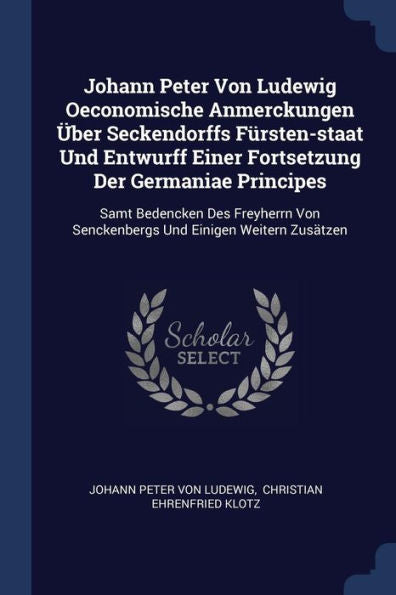 Johann Peter Von Ludewig Oeconomische Anmerckungen Über Seckendorffs Fürsten-Staat Und Entwurff Einer Fortsetzung Der Germaniae Principes: Samt ... Von Senckenbergs Und Einigen Weitern Zusätzen
