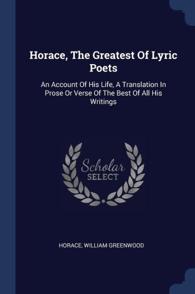 Horace, The Greatest Of Lyric Poets: An Account Of His Life, A Translation In Prose Or Verse Of The Best Of All His Writings