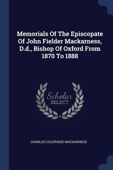 Memorials Of The Episcopate Of John Fielder Mackarness, D.D., Bishop Of Oxford From 1870 To 1888