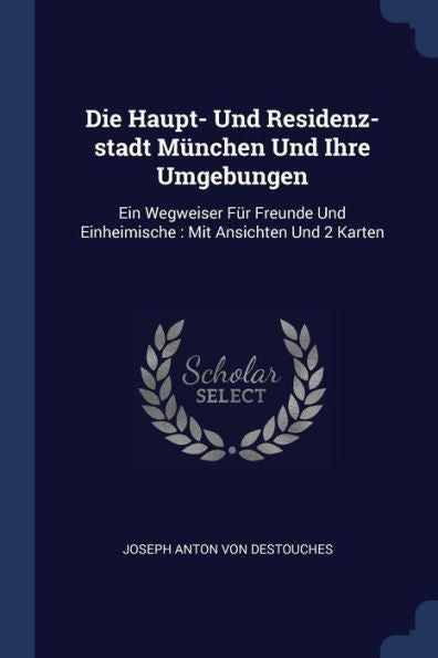 Die Haupt- Und Residenz-Stadt M?nchen Und Ihre Umgebungen: Ein Wegweiser F?r Freunde Und Einheimische: Mit Ansichten Und 2 Karten