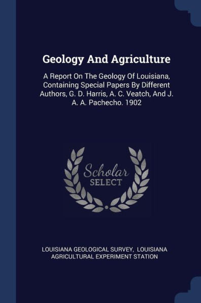 Geology And Agriculture: A Report On The Geology Of Louisiana, Containing Special Papers By Different Authors, G. D. Harris, A. C. Veatch, And J. A. A. Pachecho. 1902