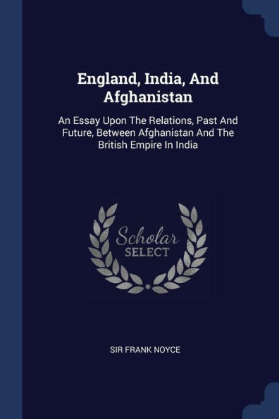 England, India, And Afghanistan: An Essay Upon The Relations, Past And Future, Between Afghanistan And The British Empire In India