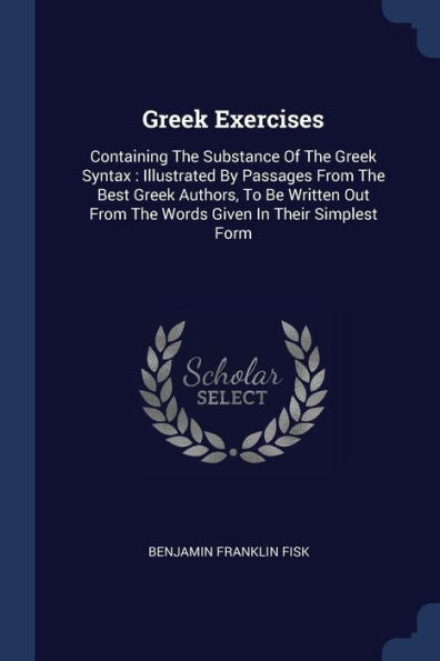 Greek Exercises: Containing The Substance Of The Greek Syntax: Illustrated By Passages From The Best Greek Authors, To Be Written Out From The Words Given In Their Simplest Form