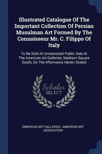 Illustrated Catalogue Of The Important Collection Of Persian Musulman Art Formed By The Connoisseur Mr. C. Filippo Of Italy: To Be Sold At ... Square South, On The Afternoons Herein Stated