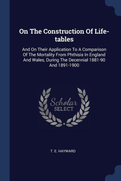 On The Construction Of Life-Tables: And On Their Application To A Comparison Of The Mortality From Phthisis In England And Wales, During The Decennial 1881-90 And 1891-1900