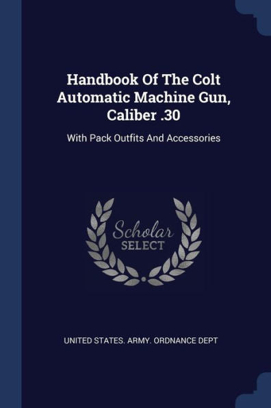 Handbook Of The Colt Automatic Machine Gun, Caliber .30: With Pack Outfits And Accessories