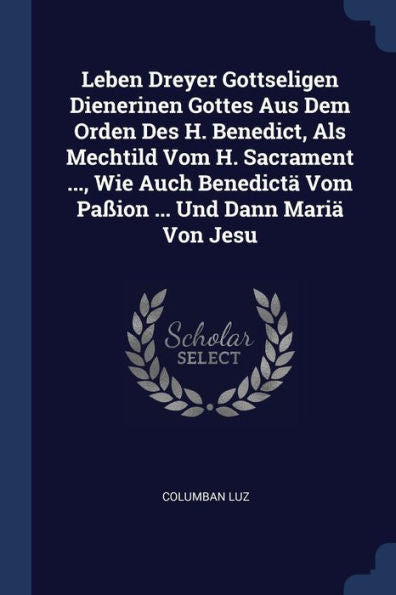 Leben Dreyer Gottseligen Dienerinen Gottes Aus Dem Orden Des H. Benedict, Als Mechtild Vom H. Sacrament ..., Wie Auch Benedict?Vom Pa?On ... Und Dann Mari?Von Jesu