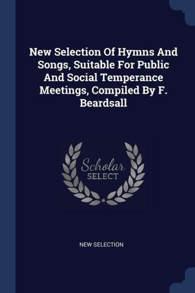 New Selection Of Hymns And Songs, Suitable For Public And Social Temperance Meetings, Compiled By F. Beardsall