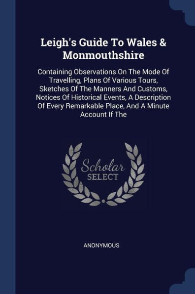 Leigh's Guide To Wales & Monmouthshire: Containing Observations On The Mode Of Travelling, Plans Of Various Tours, Sketches Of The Manners And ... Remarkable Place, And A Minute Account If The
