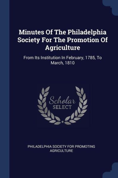 Minutes Of The Philadelphia Society For The Promotion Of Agriculture: From Its Institution In February, 1785, To March, 1810
