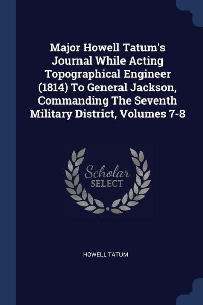 Major Howell Tatum's Journal While Acting Topographical Engineer (1814) To General Jackson, Commanding The Seventh Military District, Volumes 7-8