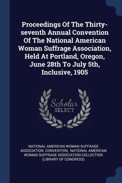 Proceedings Of The Thirty-Seventh Annual Convention Of The National American Woman Suffrage Association, Held At Portland, Oregon, June 28Th To July 5Th, Inclusive, 1905