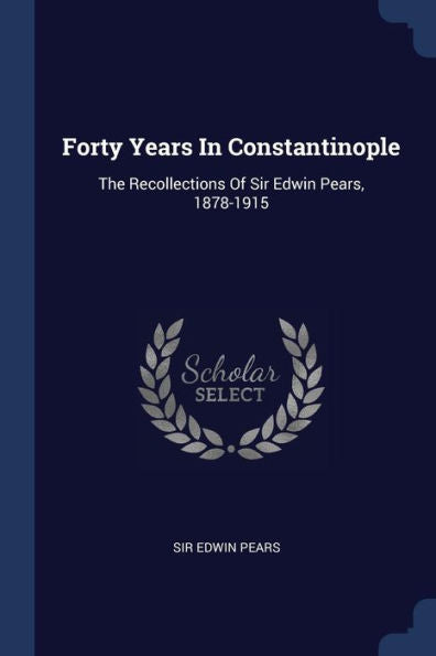 Forty Years In Constantinople: The Recollections Of Sir Edwin Pears, 1878-1915