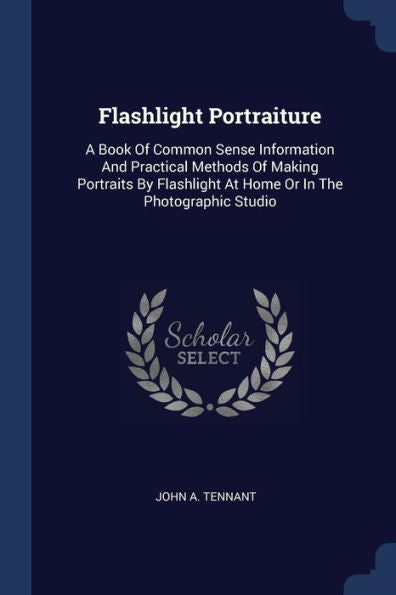 Flashlight Portraiture: A Book Of Common Sense Information And Practical Methods Of Making Portraits By Flashlight At Home Or In The Photographic Studio