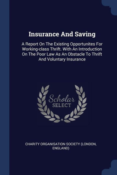 Insurance And Saving: A Report On The Existing Opportunites For Working-Class Thrift. With An Introduction On The Poor Law As An Obstacle To Thrift And Voluntary Insurance