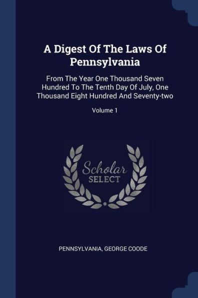 A Digest Of The Laws Of Pennsylvania: From The Year One Thousand Seven Hundred To The Tenth Day Of July, One Thousand Eight Hundred And Seventy-Two; Volume 1