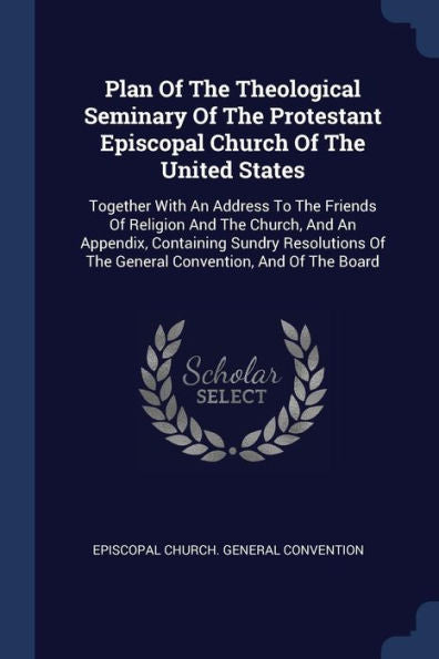 Plan Of The Theological Seminary Of The Protestant Episcopal Church Of The United States: Together With An Address To The Friends Of Religion And The ... Of The General Convention, And Of The Board