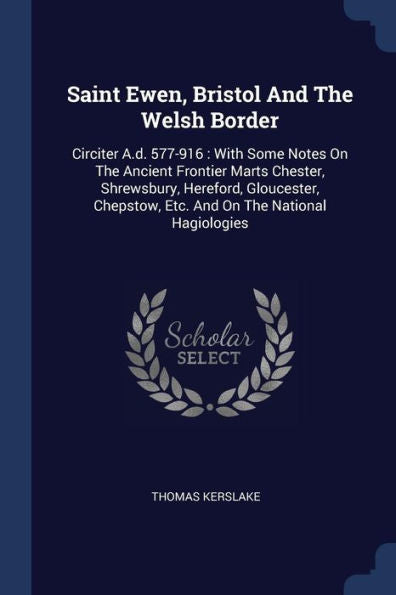 Saint Ewen, Bristol And The Welsh Border: Circiter A.D. 577-916: With Some Notes On The Ancient Frontier Marts Chester, Shrewsbury, Hereford, Gloucester, Chepstow, Etc. And On The National Hagiologies