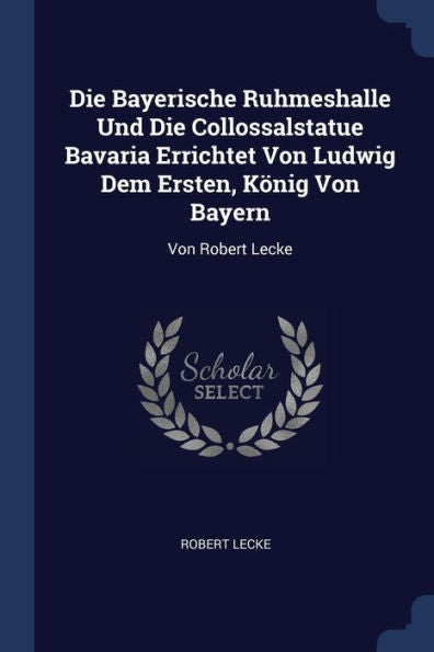 Die Bayerische Ruhmeshalle Und Die Collossalstatue Bavaria Errichtet Von Ludwig Dem Ersten, König Von Bayern: Von Robert Lecke