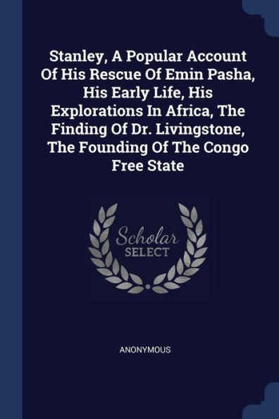 Stanley, A Popular Account Of His Rescue Of Emin Pasha, His Early Life, His Explorations In Africa, The Finding Of Dr. Livingstone, The Founding Of The Congo Free State