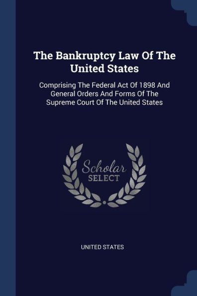 The Bankruptcy Law Of The United States: Comprising The Federal Act Of 1898 And General Orders And Forms Of The Supreme Court Of The United States