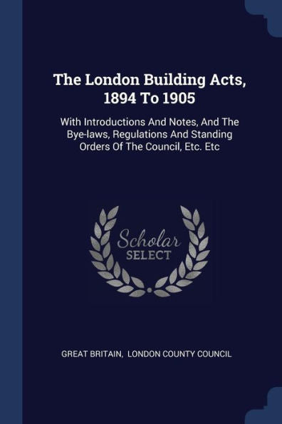 The London Building Acts, 1894 To 1905: With Introductions And Notes, And The Bye-Laws, Regulations And Standing Orders Of The Council, Etc. Etc
