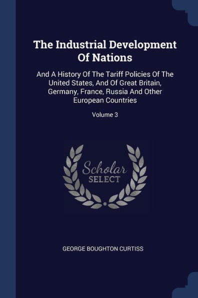 The Industrial Development Of Nations: And A History Of The Tariff Policies Of The United States, And Of Great Britain, Germany, France, Russia And Other European Countries; Volume 3