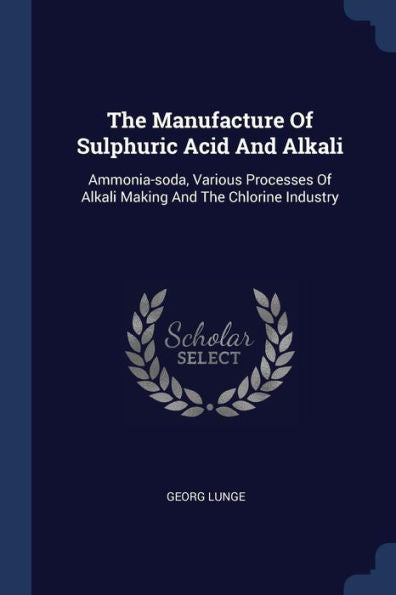 The Manufacture Of Sulphuric Acid And Alkali: Ammonia-Soda, Various Processes Of Alkali Making And The Chlorine Industry