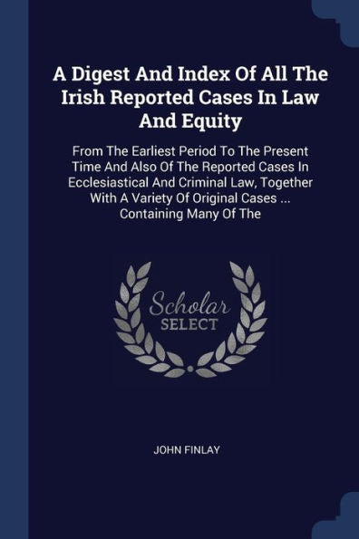 A Digest And Index Of All The Irish Reported Cases In Law And Equity: From The Earliest Period To The Present Time And Also Of The Reported Cases In ... Of Original Cases ... Containing Many Of The