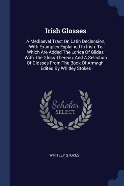 Irish Glosses: A Mediaeval Tract On Latin Declension, With Examples Explained In Irish. To Which Are Added The Lorica Of Gildas, With The Gloss ... The Book Of Armagh. Edited By Whitley Stokes