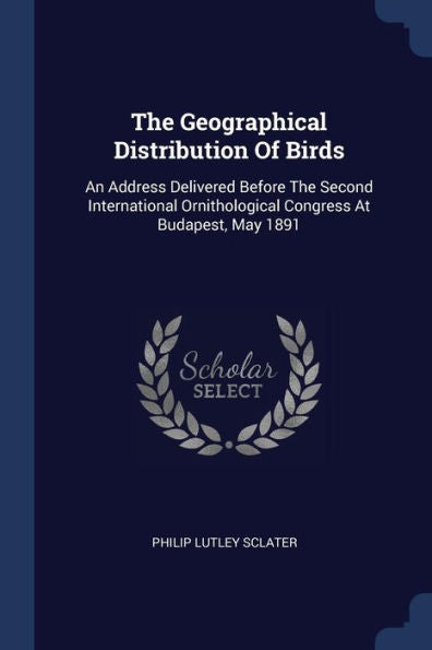 The Geographical Distribution Of Birds: An Address Delivered Before The Second International Ornithological Congress At Budapest, May 1891