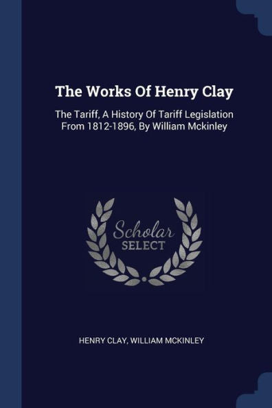 The Works Of Henry Clay: The Tariff, A History Of Tariff Legislation From 1812-1896, By William Mckinley