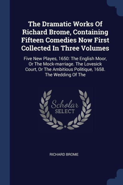 The Dramatic Works Of Richard Brome, Containing Fifteen Comedies Now First Collected In Three Volumes: Five New Playes, 1650: The English Moor, Or The ... Ambitious Politique, 1658. The Wedding Of The