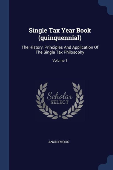 Single Tax Year Book (Quinquennial): The History, Principles And Application Of The Single Tax Philosophy; Volume 1