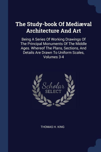 The Study-Book Of Medi?Al Architecture And Art: Being A Series Of Working Drawings Of The Principal Monuments Of The Middle Ages. Whereof The Plans, ... Are Drawn To Uniform Scales, Volumes 3-4