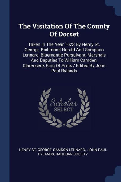 The Visitation Of The County Of Dorset: Taken In The Year 1623 By Henry St. George, Richmond Herald And Sampson Lennard, Bluemantle Pursuivant, ... King Of Arms / Edited By John Paul Rylands