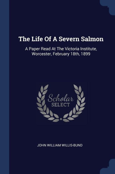 The Life Of A Severn Salmon: A Paper Read At The Victoria Institute, Worcester, February 18Th, 1899
