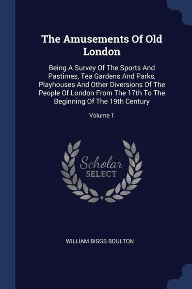 The Amusements Of Old London: Being A Survey Of The Sports And Pastimes, Tea Gardens And Parks, Playhouses And Other Diversions Of The People Of ... The Beginning Of The 19Th Century; Volume 1